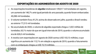 7
PÁGINA 7
ÍNDICE
EXPORTAÇÕES DO AGRONEGÓCIO EM AGOSTO DE 2020
➔ As exportações brasileiras de algodão totalizaram 109,017 mil toneladas em agosto,
um aumento de 140,7% ante igual período do ano passado, quando foram embarcadas
45,288 mil toneladas.
➔ O volume também ficou 41,2% acima do observado em julho, quando o Brasil vendeu
ao exterior 77,213 mil toneladas.
➔ No acumulado de 2020, o volume de algodão exportado chega a 1,022 milhão de
toneladas, 63,1% maior do que em igual intervalo de 2019, quando o volume acumulado
era de 626,5 mil toneladas.
➔ A receita com exportações em agosto de 2020 somou US$ 153,13 milhões, o que
significa um aumento de 112,1% em relação a agosto de 2019, quando o faturamento
com os embarques chegou a US$ 72,19 milhões.
 