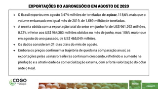 8
PÁGINA 8
ÍNDICE
EXPORTAÇÕES DO AGRONEGÓCIO EM AGOSTO DE 2020
➔ O Brasil exportou em agosto 3,474 milhões de toneladas de açúcar, 118,6% mais que o
volume embarcado em igual mês de 2019, de 1,589 milhão de toneladas.
➔ A receita obtida com a exportação total do setor em junho foi de US$ 961,292 milhões,
0,32% inferior aos US$ 964,383 milhões obtidos no mês de junho, mas 106% maior que
em agosto do ano passado, de US$ 465,049 milhões.
➔ Os dados consideram 21 dias úteis do mês de agosto.
➔ Embora os preços continuem a trajetória de queda na comparação anual, as
exportações pelas usinas brasileiras continuam crescendo, refletindo o aumento na
produção e a atratividade da comercialização externa, com a forte valorização do dólar
ante o Real.
 