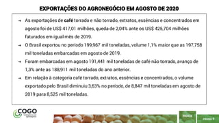 9
PÁGINA 9
ÍNDICE
EXPORTAÇÕES DO AGRONEGÓCIO EM AGOSTO DE 2020
➔ As exportações de café torrado e não torrado, extratos, essências e concentrados em
agosto foi de US$ 417,01 milhões, queda de 2,04% ante os US$ 425,704 milhões
faturados em igual mês de 2019.
➔ O Brasil exportou no período 199,967 mil toneladas, volume 1,1% maior que as 197,758
mil toneladas embarcadas em agosto de 2019.
➔ Foram embarcadas em agosto 191,441 mil toneladas de café não torrado, avanço de
1,3% ante as 188,911 mil toneladas do ano anterior.
➔ Em relação à categoria café torrado, extratos, essências e concentrados, o volume
exportado pelo Brasil diminuiu 3,63% no período, de 8,847 mil toneladas em agosto de
2019 para 8,525 mil toneladas.
 