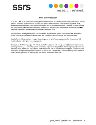 @ssrs_solutions | 484.840.4300 | www.ssrs.com | 7
MORE ON METHODOLOGY
A total of 1,005 adults were interviewed by telephone nationwide by live interviewers calling both landline and cell
phones. Interviews were conducted in English and Spanish. Interviews were conducted January 14-18, 2018,
however no interviews were conducted on January 16th
due to weather conditions at call center locations. Among
the entire sample, 33% described themselves as Democrats, 24% described themselves as Republicans, and 43%
described themselves as independents or members of another party.
All respondents were asked questions concerning basic demographics, and the entire sample was weighted to
reflect national Census figures for gender, race, age, education, region of country, and telephone usage.
Results for the full sample have a margin of sampling error of +/-3.7 percentage points. For the sample of 913
registered voters, it is +/-3.8 percentage points.
Crosstabs on the following pages only include results for subgroups with enough unweighted cases to produce a
sampling error of +/-8.5 percentage points or less once adjusted for design effect. Some subgroups represent too
small a share of the national population to produce crosstabs with an acceptable sampling error. Interviews were
conducted among these subgroups, but results for groups with a design-effect adjusted sampling error larger than
+/-8.5 percentage points are not displayed and instead are denoted with "N/A".
 