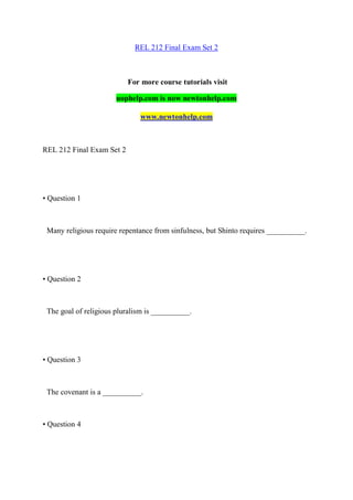 REL 212 Final Exam Set 2
For more course tutorials visit
uophelp.com is now newtonhelp.com
www.newtonhelp.com
REL 212 Final Exam Set 2
• Question 1
Many religious require repentance from sinfulness, but Shinto requires __________.
• Question 2
The goal of religious pluralism is __________.
• Question 3
The covenant is a __________.
• Question 4
 