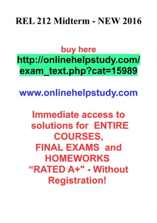 REL 212 Midterm - NEW 2016
buy here
http://onlinehelpstudy.com/
exam_text.php?cat=15989
www.onlinehelpstudy.com
Immediate access to
solutions for ENTIRE
COURSES,
FINAL EXAMS and
HOMEWORKS
“RATED A+" - Without
Registration!
 