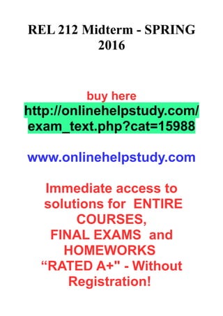 REL 212 Midterm - SPRING
2016
buy here
http://onlinehelpstudy.com/
exam_text.php?cat=15988
www.onlinehelpstudy.com
Immediate access to
solutions for ENTIRE
COURSES,
FINAL EXAMS and
HOMEWORKS
“RATED A+" - Without
Registration!
 