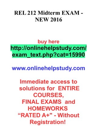 REL 212 Midterm EXAM -
NEW 2016
buy here
http://onlinehelpstudy.com/
exam_text.php?cat=15990
www.onlinehelpstudy.com
Immediate access to
solutions for ENTIRE
COURSES,
FINAL EXAMS and
HOMEWORKS
“RATED A+" - Without
Registration!
 