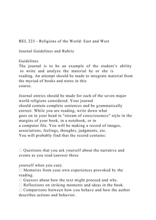 REL 223 - Religions of the World: East and West
Journal Guidelines and Rubric
Guidelines
The journal is to be an example of the student’s ability
to write and analyze the material he or she is
reading. An attempt should be made to integrate material from
the myriad of books and notes in this
course.
Journal entries should be made for each of the seven major
world religions considered. Your journal
should contain complete sentences and be grammatically
correct. While you are reading, write down what
goes on in your head in "stream of consciousness" style in the
margins of your book, in a notebook, or in
a computer file. You will be making a record of images,
associations, feelings, thoughts, judgments, etc.
You will probably find that the record contains:
events as you read (answer these
yourself when you can).
reading.
describes actions and behavior.
 