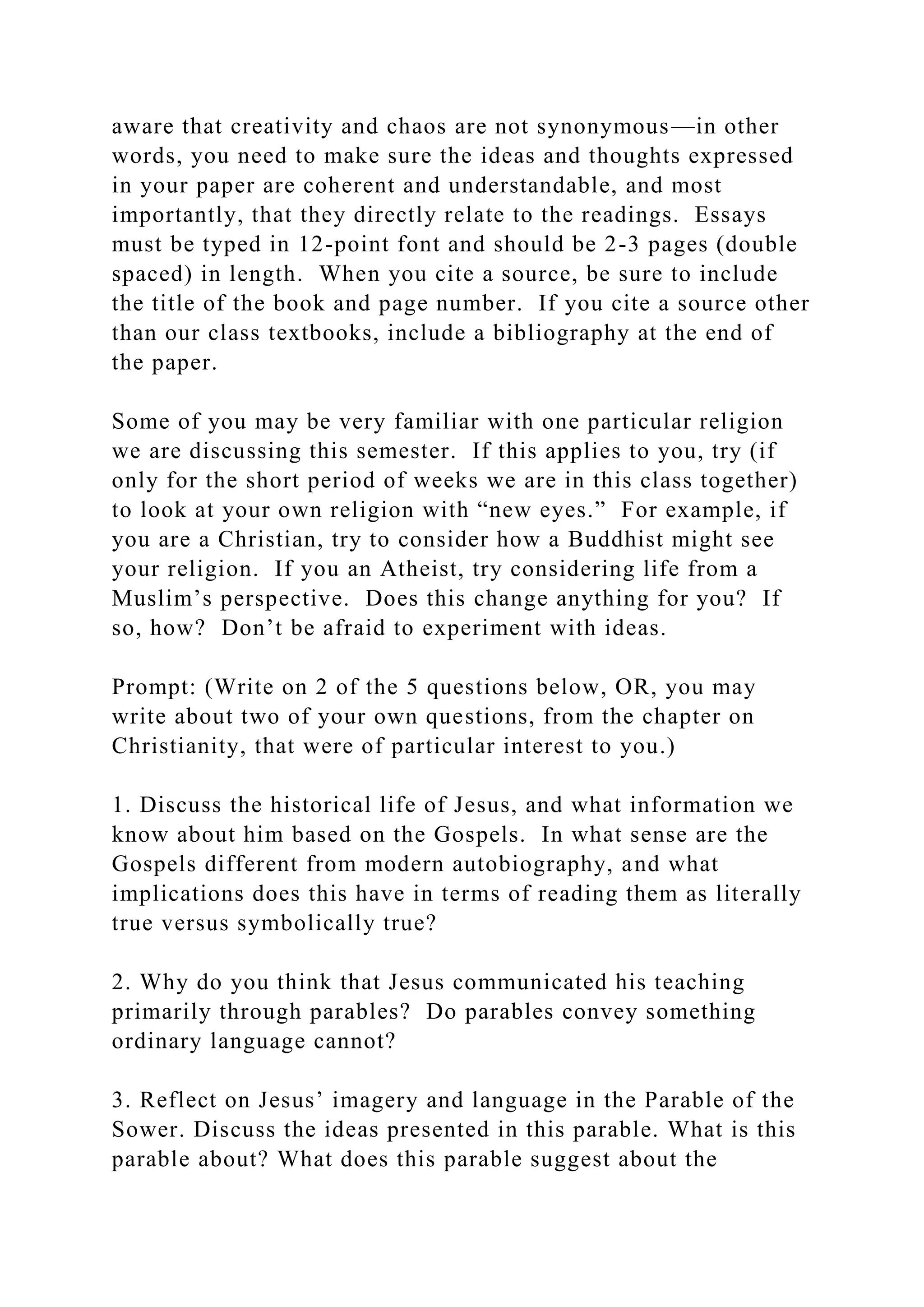 aware that creativity and chaos are not synonymous—in other
words, you need to make sure the ideas and thoughts expressed
in your paper are coherent and understandable, and most
importantly, that they directly relate to the readings. Essays
must be typed in 12-point font and should be 2-3 pages (double
spaced) in length. When you cite a source, be sure to include
the title of the book and page number. If you cite a source other
than our class textbooks, include a bibliography at the end of
the paper.
Some of you may be very familiar with one particular religion
we are discussing this semester. If this applies to you, try (if
only for the short period of weeks we are in this class together)
to look at your own religion with “new eyes.” For example, if
you are a Christian, try to consider how a Buddhist might see
your religion. If you an Atheist, try considering life from a
Muslim’s perspective. Does this change anything for you? If
so, how? Don’t be afraid to experiment with ideas.
Prompt: (Write on 2 of the 5 questions below, OR, you may
write about two of your own questions, from the chapter on
Christianity, that were of particular interest to you.)
1. Discuss the historical life of Jesus, and what information we
know about him based on the Gospels. In what sense are the
Gospels different from modern autobiography, and what
implications does this have in terms of reading them as literally
true versus symbolically true?
2. Why do you think that Jesus communicated his teaching
primarily through parables? Do parables convey something
ordinary language cannot?
3. Reflect on Jesus’ imagery and language in the Parable of the
Sower. Discuss the ideas presented in this parable. What is this
parable about? What does this parable suggest about the
 