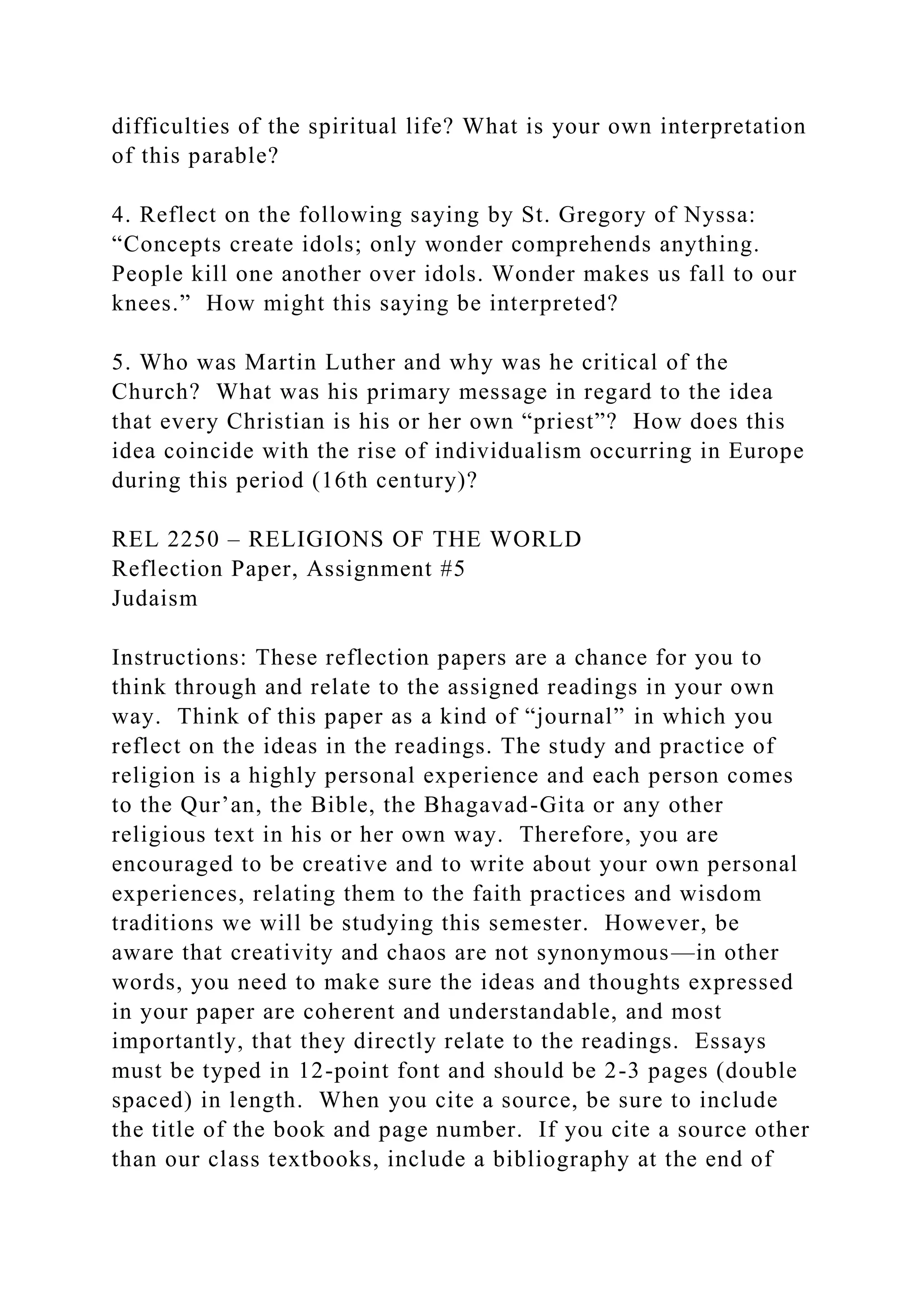 difficulties of the spiritual life? What is your own interpretation
of this parable?
4. Reflect on the following saying by St. Gregory of Nyssa:
“Concepts create idols; only wonder comprehends anything.
People kill one another over idols. Wonder makes us fall to our
knees.” How might this saying be interpreted?
5. Who was Martin Luther and why was he critical of the
Church? What was his primary message in regard to the idea
that every Christian is his or her own “priest”? How does this
idea coincide with the rise of individualism occurring in Europe
during this period (16th century)?
REL 2250 – RELIGIONS OF THE WORLD
Reflection Paper, Assignment #5
Judaism
Instructions: These reflection papers are a chance for you to
think through and relate to the assigned readings in your own
way. Think of this paper as a kind of “journal” in which you
reflect on the ideas in the readings. The study and practice of
religion is a highly personal experience and each person comes
to the Qur’an, the Bible, the Bhagavad-Gita or any other
religious text in his or her own way. Therefore, you are
encouraged to be creative and to write about your own personal
experiences, relating them to the faith practices and wisdom
traditions we will be studying this semester. However, be
aware that creativity and chaos are not synonymous—in other
words, you need to make sure the ideas and thoughts expressed
in your paper are coherent and understandable, and most
importantly, that they directly relate to the readings. Essays
must be typed in 12-point font and should be 2-3 pages (double
spaced) in length. When you cite a source, be sure to include
the title of the book and page number. If you cite a source other
than our class textbooks, include a bibliography at the end of
 