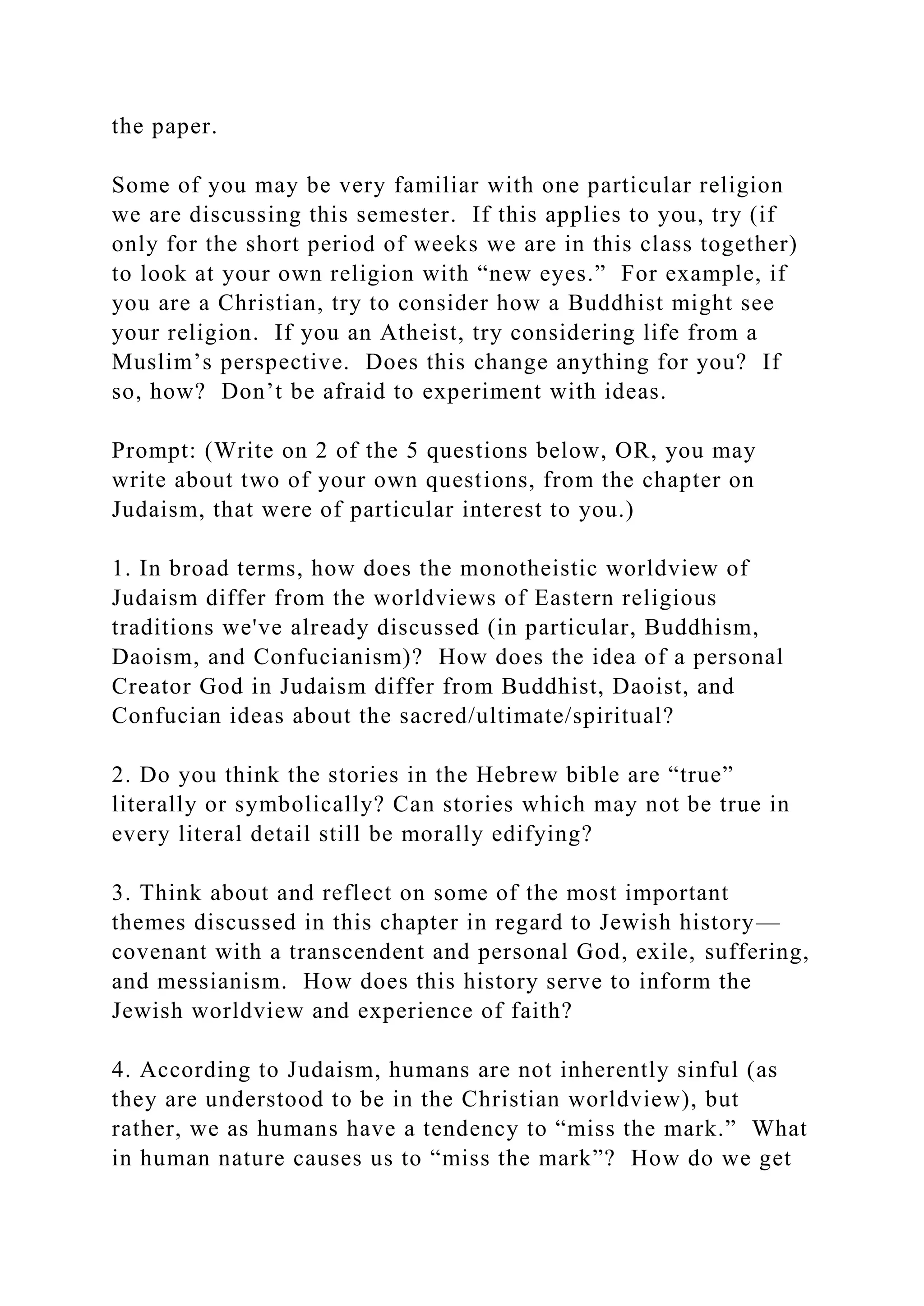 the paper.
Some of you may be very familiar with one particular religion
we are discussing this semester. If this applies to you, try (if
only for the short period of weeks we are in this class together)
to look at your own religion with “new eyes.” For example, if
you are a Christian, try to consider how a Buddhist might see
your religion. If you an Atheist, try considering life from a
Muslim’s perspective. Does this change anything for you? If
so, how? Don’t be afraid to experiment with ideas.
Prompt: (Write on 2 of the 5 questions below, OR, you may
write about two of your own questions, from the chapter on
Judaism, that were of particular interest to you.)
1. In broad terms, how does the monotheistic worldview of
Judaism differ from the worldviews of Eastern religious
traditions we've already discussed (in particular, Buddhism,
Daoism, and Confucianism)? How does the idea of a personal
Creator God in Judaism differ from Buddhist, Daoist, and
Confucian ideas about the sacred/ultimate/spiritual?
2. Do you think the stories in the Hebrew bible are “true”
literally or symbolically? Can stories which may not be true in
every literal detail still be morally edifying?
3. Think about and reflect on some of the most important
themes discussed in this chapter in regard to Jewish history—
covenant with a transcendent and personal God, exile, suffering,
and messianism. How does this history serve to inform the
Jewish worldview and experience of faith?
4. According to Judaism, humans are not inherently sinful (as
they are understood to be in the Christian worldview), but
rather, we as humans have a tendency to “miss the mark.” What
in human nature causes us to “miss the mark”? How do we get
 