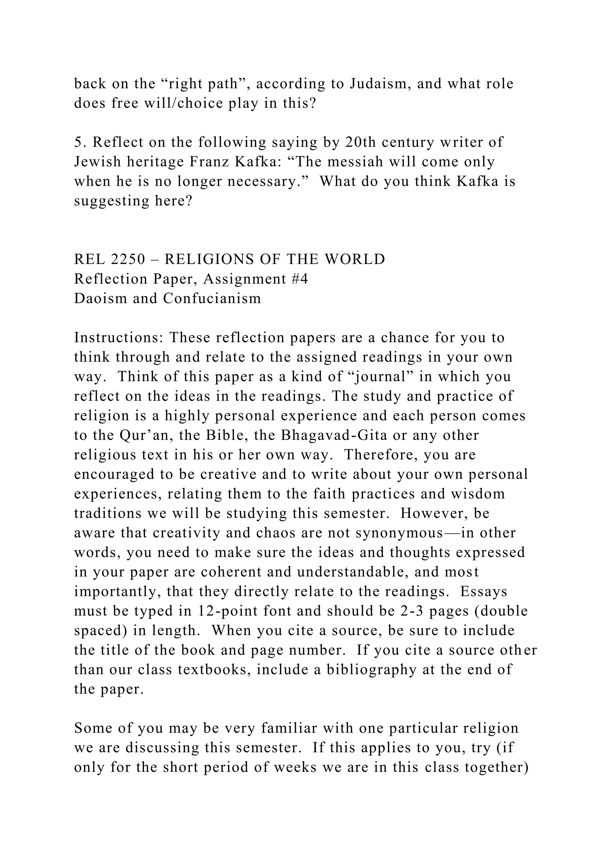 back on the “right path”, according to Judaism, and what role
does free will/choice play in this?
5. Reflect on the following saying by 20th century writer of
Jewish heritage Franz Kafka: “The messiah will come only
when he is no longer necessary.” What do you think Kafka is
suggesting here?
REL 2250 – RELIGIONS OF THE WORLD
Reflection Paper, Assignment #4
Daoism and Confucianism
Instructions: These reflection papers are a chance for you to
think through and relate to the assigned readings in your own
way. Think of this paper as a kind of “journal” in which you
reflect on the ideas in the readings. The study and practice of
religion is a highly personal experience and each person comes
to the Qur’an, the Bible, the Bhagavad-Gita or any other
religious text in his or her own way. Therefore, you are
encouraged to be creative and to write about your own personal
experiences, relating them to the faith practices and wisdom
traditions we will be studying this semester. However, be
aware that creativity and chaos are not synonymous—in other
words, you need to make sure the ideas and thoughts expressed
in your paper are coherent and understandable, and most
importantly, that they directly relate to the readings. Essays
must be typed in 12-point font and should be 2-3 pages (double
spaced) in length. When you cite a source, be sure to include
the title of the book and page number. If you cite a source other
than our class textbooks, include a bibliography at the end of
the paper.
Some of you may be very familiar with one particular religion
we are discussing this semester. If this applies to you, try (if
only for the short period of weeks we are in this class together)
 