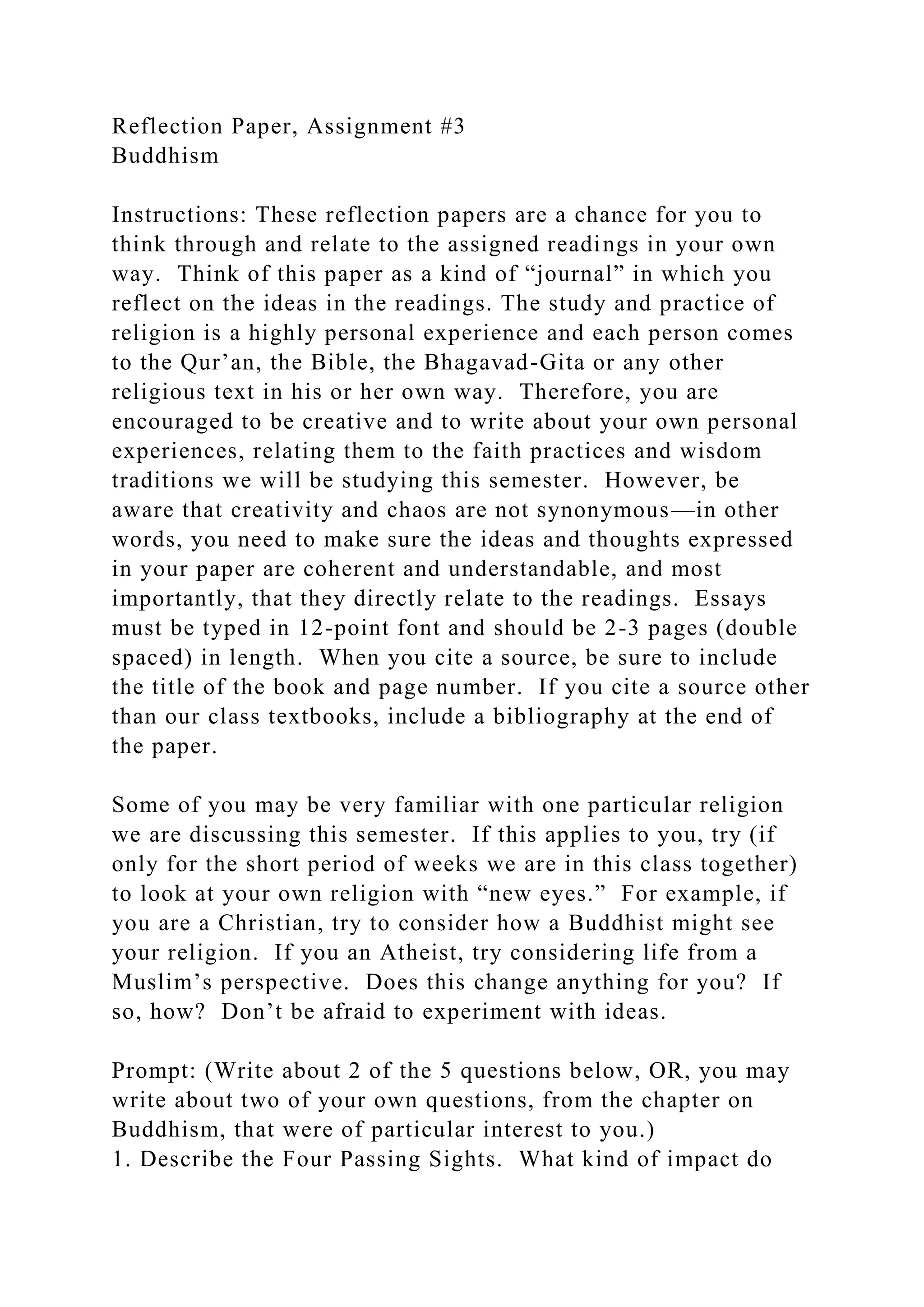 Reflection Paper, Assignment #3
Buddhism
Instructions: These reflection papers are a chance for you to
think through and relate to the assigned readings in your own
way. Think of this paper as a kind of “journal” in which you
reflect on the ideas in the readings. The study and practice of
religion is a highly personal experience and each person comes
to the Qur’an, the Bible, the Bhagavad-Gita or any other
religious text in his or her own way. Therefore, you are
encouraged to be creative and to write about your own personal
experiences, relating them to the faith practices and wisdom
traditions we will be studying this semester. However, be
aware that creativity and chaos are not synonymous—in other
words, you need to make sure the ideas and thoughts expressed
in your paper are coherent and understandable, and most
importantly, that they directly relate to the readings. Essays
must be typed in 12-point font and should be 2-3 pages (double
spaced) in length. When you cite a source, be sure to include
the title of the book and page number. If you cite a source other
than our class textbooks, include a bibliography at the end of
the paper.
Some of you may be very familiar with one particular religion
we are discussing this semester. If this applies to you, try (if
only for the short period of weeks we are in this class together)
to look at your own religion with “new eyes.” For example, if
you are a Christian, try to consider how a Buddhist might see
your religion. If you an Atheist, try considering life from a
Muslim’s perspective. Does this change anything for you? If
so, how? Don’t be afraid to experiment with ideas.
Prompt: (Write about 2 of the 5 questions below, OR, you may
write about two of your own questions, from the chapter on
Buddhism, that were of particular interest to you.)
1. Describe the Four Passing Sights. What kind of impact do
 