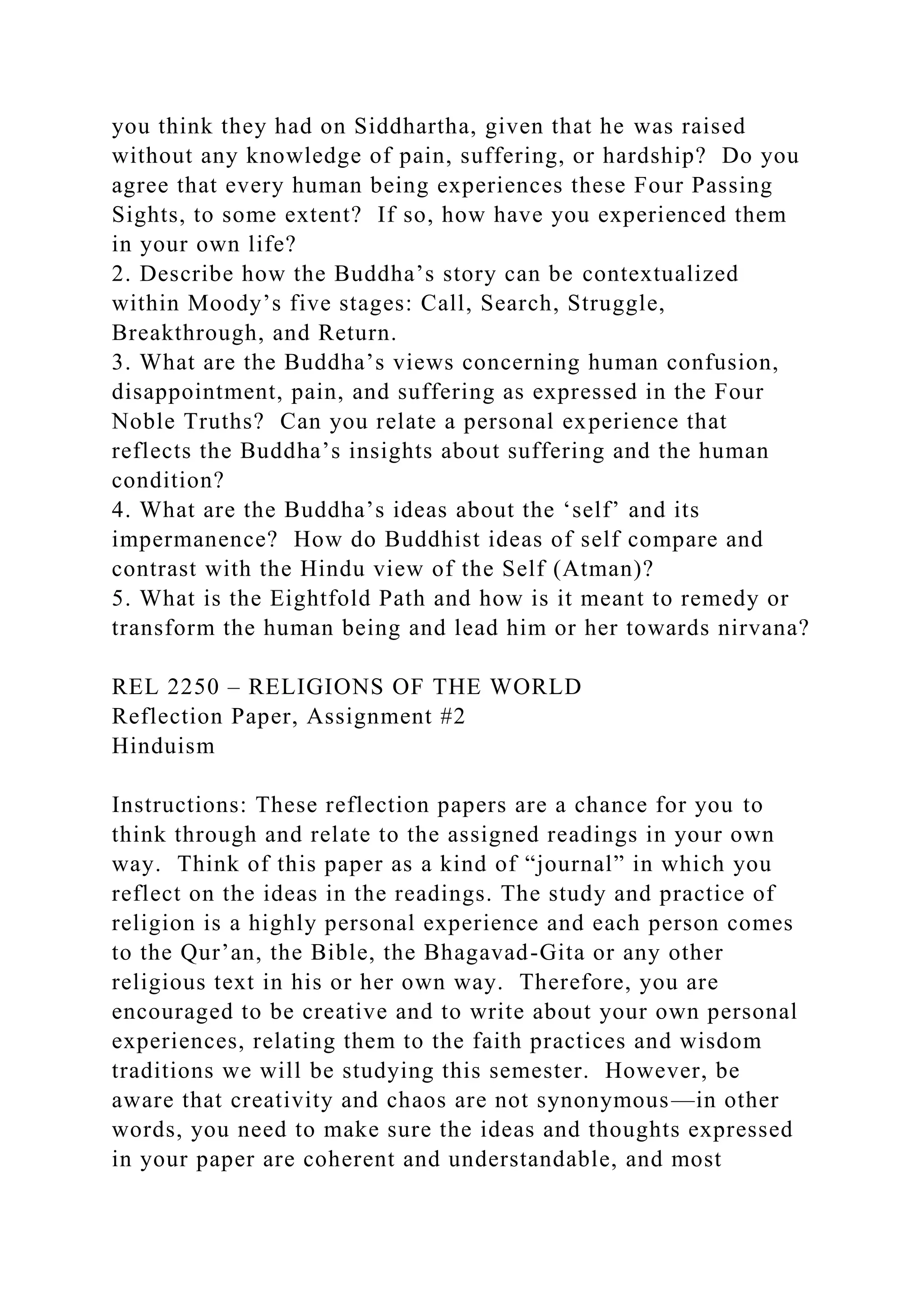 you think they had on Siddhartha, given that he was raised
without any knowledge of pain, suffering, or hardship? Do you
agree that every human being experiences these Four Passing
Sights, to some extent? If so, how have you experienced them
in your own life?
2. Describe how the Buddha’s story can be contextualized
within Moody’s five stages: Call, Search, Struggle,
Breakthrough, and Return.
3. What are the Buddha’s views concerning human confusion,
disappointment, pain, and suffering as expressed in the Four
Noble Truths? Can you relate a personal experience that
reflects the Buddha’s insights about suffering and the human
condition?
4. What are the Buddha’s ideas about the ‘self’ and its
impermanence? How do Buddhist ideas of self compare and
contrast with the Hindu view of the Self (Atman)?
5. What is the Eightfold Path and how is it meant to remedy or
transform the human being and lead him or her towards nirvana?
REL 2250 – RELIGIONS OF THE WORLD
Reflection Paper, Assignment #2
Hinduism
Instructions: These reflection papers are a chance for you to
think through and relate to the assigned readings in your own
way. Think of this paper as a kind of “journal” in which you
reflect on the ideas in the readings. The study and practice of
religion is a highly personal experience and each person comes
to the Qur’an, the Bible, the Bhagavad-Gita or any other
religious text in his or her own way. Therefore, you are
encouraged to be creative and to write about your own personal
experiences, relating them to the faith practices and wisdom
traditions we will be studying this semester. However, be
aware that creativity and chaos are not synonymous—in other
words, you need to make sure the ideas and thoughts expressed
in your paper are coherent and understandable, and most
 