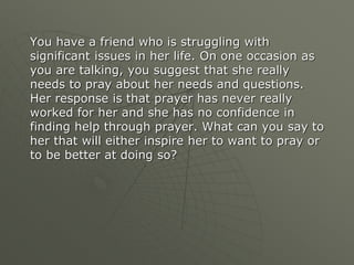 You have a friend who is struggling with
significant issues in her life. On one occasion as
you are talking, you suggest that she really
needs to pray about her needs and questions.
Her response is that prayer has never really
worked for her and she has no confidence in
finding help through prayer. What can you say to
her that will either inspire her to want to pray or
to be better at doing so?
 