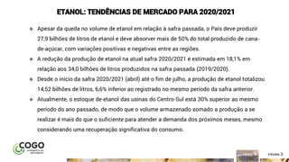 3ÍNDICE PÁGINA 3
ETANOL: TENDÊNCIAS DE MERCADO PARA 2020/2021
❖ Apesar da queda no volume de etanol em relação à safra passada, o País deve produzir
27,9 bilhões de litros de etanol e deve absorver mais de 50% do total produzido de cana-
de-açúcar, com variações positivas e negativas entre as regiões.
❖ A redução da produção de etanol na atual safra 2020/2021 é estimada em 18,1% em
relação aos 34,0 bilhões de litros produzidos na safra passada (2019/2020).
❖ Desde o início da safra 2020/2021 (abril) até o fim de julho, a produção de etanol totalizou
14,52 bilhões de litros, 6,6% inferior ao registrado no mesmo período da safra anterior.
❖ Atualmente, o estoque de etanol das usinas do Centro-Sul está 30% superior ao mesmo
período do ano passado, de modo que o volume armazenado somado a produção a se
realizar é mais do que o suficiente para atender a demanda dos próximos meses, mesmo
considerando uma recuperação significativa do consumo.
 