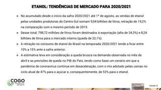 4ÍNDICE PÁGINA 4
ETANOL: TENDÊNCIAS DE MERCADO PARA 2020/2021
❖ No acumulado desde o início da safra 2020/2021 até 1º de agosto, as vendas de etanol
pelas unidades produtoras do Centro-Sul somam 9,04 bilhões de litros, retração de 19,2%
na comparação com o mesmo período de 2019.
❖ Desse total, 798,72 milhões de litros foram destinados à exportação (alta de 34,3%) e 8,24
bilhões de litros para o mercado interno (queda de 22,1%).
❖ A retração no consumo de etanol do Brasil na temporada 2020/2021 tende a ficar entre
10% a 15% ante a safra anterior.
❖ A estimativa leva em consideração a queda brusca na demanda observada no mês de
abril e as previsões de queda no PIB do País, tendo como base um cenário em que a
pandemia de coronavírus continue em desaceleração, com o mix adotado pelas usinas no
ciclo atual de 47% para o açúcar e, consequentemente, de 53% para o etanol.
 