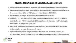 5ÍNDICE PÁGINA 5
ETANOL: TENDÊNCIAS DE MERCADO PARA 2020/2021
❖ O mercado de etanol está mais aquecido, com aumento da demanda por distribuidoras.
❖ O volume de etanol hidratado negociado nos últimos sete dias mais que dobrou frente ao
da semana anterior (alta de 110%), sendo o maior da safra 2020/2021.
❖ Nesse cenário, os preços do biocombustível também estão em alta.
❖ O Indicador CEPEA/ESALQ do hidratado combustível está cotado a R$ 1,7293 por litro
(sem ICMS e sem PIS/Cofins), alta de 5,7% nos últimos 30 dias: essa é a 5ª valorização
mais intensa da temporada 2020/2021.
❖ Além disso, unidades produtoras permanecem firmes nos preços de venda, em partes
fundamentados na maior demanda pelo etanol.
❖ A paridade entre o etanol e a gasolina está abaixo de 70%, favorável, portanto, ao
biocombustível, sendo que, há poucos dias, a Petrobras elevou em 6% o valor da gasolina.
 