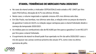 6ÍNDICE PÁGINA 6
ETANOL: TENDÊNCIAS DE MERCADO PARA 2020/2021
❖ No caso do etanol anidro, o Indicador CEPEA/ESALQ está cotado a R$ 1,9437 por litro
(sem PIS/Cofins), elevação de 4,7% nos últimos 30 dias.
❖ Neste caso, o volume negociado e captado cresceu 43% nos últimos sete dias.
❖ Em São Paulo, nas bombas, nos últimos sete dias, a relação entre os preços do etanol e
da gasolina C está em 64,2% e a relação segue vantajosa para o etanol hidratado desde o
começo da temporada 2020/2021.
❖ As médias para os combustíveis são de R$ 4,005 por litro para a gasolina C e em R$ 2,571
por litro para o etanol hidratado.
❖ O suprimento de etanol no Brasil pode ficar apertado no fim da safra 2020/2021 caso o
mix de açúcar nas usinas continue próximo dos atuais 47%, como visto na última
quinzena de julho.
 