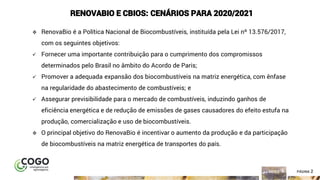 2ÍNDICE PÁGINA 2
RENOVABIO E CBIOS: CENÁRIOS PARA 2020/2021
❖ RenovaBio é a Política Nacional de Biocombustíveis, instituída pela Lei nº 13.576/2017,
com os seguintes objetivos:
✓ Fornecer uma importante contribuição para o cumprimento dos compromissos
determinados pelo Brasil no âmbito do Acordo de Paris;
✓ Promover a adequada expansão dos biocombustíveis na matriz energética, com ênfase
na regularidade do abastecimento de combustíveis; e
✓ Assegurar previsibilidade para o mercado de combustíveis, induzindo ganhos de
eficiência energética e de redução de emissões de gases causadores do efeito estufa na
produção, comercialização e uso de biocombustíveis.
❖ O principal objetivo do RenovaBio é incentivar o aumento da produção e da participação
de biocombustíveis na matriz energética de transportes do país.
 