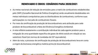 3ÍNDICE PÁGINA 3
RENOVABIO E CBIOS: CENÁRIOS PARA 2020/2021
❖ As metas nacionais de redução de emissões para a matriz de combustíveis estabelecidas
pelo CNPE (Conselho Nacional de Política Energética) serão anualmente desdobradas em
metas individuais compulsórias para os distribuidores de combustíveis, conforme suas
participações no mercado de combustíveis fósseis.
❖ Por meio da certificação da produção de biocombustíveis será atribuída para cada
produtor de biocombustível a Nota de Eficiência Energético-Ambiental.
❖ A nota refletirá exatamente a contribuição individual de cada agente produtor para a
mitigação de uma quantidade específica de gases de efeito estufa em relação ao seu
substituto fóssil (em termos de toneladas de CO² equivalente).
❖ Além da nota, o processo de certificação da produção de biocombustíveis leva em conta
a origem da biomassa energética matéria-prima do biocombustível.
 