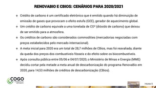 5ÍNDICE PÁGINA 5
RENOVABIO E CBIOS: CENÁRIOS PARA 2020/2021
❖ Crédito de carbono é um certificado eletrônico que é emitido quando há diminuição de
emissão de gases que provocam o efeito estufa (GEE), gerador de aquecimento global.
❖ Um crédito de carbono equivale a uma tonelada de CO² (dióxido de carbono) que deixou
de ser emitido para a atmosfera.
❖ Os créditos de carbono são considerados commodities (mercadorias negociadas com
preços estabelecidos pelo mercado internacional).
❖ A meta inicial para 2020 era um total de 28,7 milhões de CBios, mas foi reavaliada, diante
da queda dos preços dos combustíveis fósseis e do efeito sobre os biocombustíveis.
❖ Após consulta pública entre 05/06 e 04/07/2020, o Ministério de Minas e Energia (MME)
decidiu cortar pela metade a meta anual de descarbonização do programa RenovaBio em
2020, para 14,53 milhões de créditos de descarbonização (CBios).
 