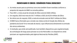 6ÍNDICE PÁGINA 6
RENOVABIO E CBIOS: CENÁRIOS PARA 2020/2021
❖ As metas anuais para os próximos nove anos também foram mantidas conforme a
proposta de reajuste do MME na consulta pública.
❖ Para 2021, a meta anual de emissão de CBios será de 24,86 milhões.
❖ Em seguida, 2022 terá meta de 34,17 milhões e 2023, de 42,35 milhões de CBios.
❖ No último ano do reajuste, 2030, a meta de emissão será de 90,67 milhões de CBios.
❖ O MME havia informado que a revisão nas metas se dá em função dos efeitos da
pandemia da Covid-19 no mercado de etanol, o que influenciaria diretamente na emissão
dos ativos ambientais.
❖ A resolução, que ainda será publicada, trará também dispositivos para regulamentação
da contratação de longo prazo prevista na Lei do RenovaBio e os dispositivos ainda
precisam ser regulamentados pela Agência Nacional do Petróleo (ANP).
 