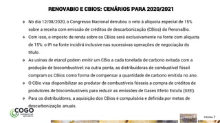 7ÍNDICE PÁGINA 7
RENOVABIO E CBIOS: CENÁRIOS PARA 2020/2021
❖ No dia 12/08/2020, o Congresso Nacional derrubou o veto à alíquota especial de 15%
sobre a receita com emissão de créditos de descarbonização (CBios) do RenovaBio.
❖ Com isso, o imposto de renda sobre os CBios será exclusivamente na fonte com alíquota
de 15%: o IR na fonte incidirá inclusive nas sucessivas operações de negociação do
título.
❖ As usinas de etanol podem emitir um CBio a cada tonelada de carbono evitada com a
produção de biocombustível: na outra ponta, as distribuidoras de combustível fóssil
compram os CBios como forma de compensar a quantidade de carbono emitida no ano.
❖ O CBio visa disponibilizar ao produtor de combustíveis fósseis a compra de créditos de
produtores de biocombustíveis para reduzir as emissões de Gases Efeito Estufa (GEE).
❖ Para os distribuidores, a aquisição dos CBios é compulsória e definida por metas de
descarbonização anuais.
 