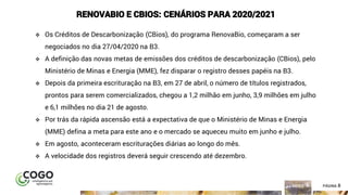 8ÍNDICE PÁGINA 8
RENOVABIO E CBIOS: CENÁRIOS PARA 2020/2021
❖ Os Créditos de Descarbonização (CBios), do programa RenovaBio, começaram a ser
negociados no dia 27/04/2020 na B3.
❖ A definição das novas metas de emissões dos créditos de descarbonização (CBios), pelo
Ministério de Minas e Energia (MME), fez disparar o registro desses papéis na B3.
❖ Depois da primeira escrituração na B3, em 27 de abril, o número de títulos registrados,
prontos para serem comercializados, chegou a 1,2 milhão em junho, 3,9 milhões em julho
e 6,1 milhões no dia 21 de agosto.
❖ Por trás da rápida ascensão está a expectativa de que o Ministério de Minas e Energia
(MME) defina a meta para este ano e o mercado se aqueceu muito em junho e julho.
❖ Em agosto, aconteceram escriturações diárias ao longo do mês.
❖ A velocidade dos registros deverá seguir crescendo até dezembro.
 