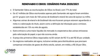 9ÍNDICE PÁGINA 9
RENOVABIO E CBIOS: CENÁRIOS PARA 2020/2021
❖ O Santander lidera as escriturações de CBios no Brasil, com 77% do total.
❖ Os 4,7 milhões de CBios escriturados apenas pelo Santander até agora foram emitidos
por 61 grupos com mais de 160 usinas de biodiesel e etanol de cana-de-açúcar ou milho.
❖ Algumas usinas de etanol e de biodiesel não escrituraram porque estavam aguardando a
meta e a valorização do título, assim como a definição da tributação para o emissor,
estabelecida em 15% no mês de agosto.
❖ Outro entrave a uma maior liquidez do mercado é a expectativa das usinas emissoras
pela valorização do papel, o que não ocorreu ainda.
❖ O preço dos primeiros CBios negociados na B3 variam de R$ 15 a até R$ 50 por unidade.
❖ Os negócios realizados até agora, inclusive vendas para distribuidoras que precisam
compensar emissões de gases de efeito estufa, saíram, em média, a R$ 20 por CBio.
 