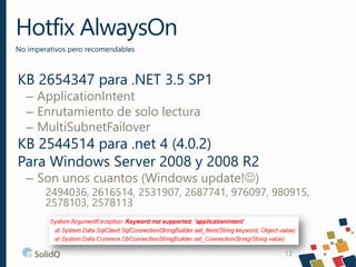 Hotfix AlwaysOn
No imperativos pero recomendables
13
KB 2654347 para .NET 3.5 SP1
– ApplicationIntent
– Enrutamiento de solo lectura
– MultiSubnetFailover
KB 2544514 para .net 4 (4.0.2)
Para Windows Server 2008 y 2008 R2
– Son unos cuantos (Windows update!)
2494036, 2616514, 2531907, 2687741, 976097, 980915,
2578103, 2578113
 