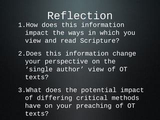 Reflection
1.How does this information
  impact the ways in which you
  view and read Scripture?
2.Does this information change
  your perspective on the
  ‘single author’ view of OT
  texts?
3.What does the potential impact
  of differing critical methods
  have on your preaching of OT
  texts?
 