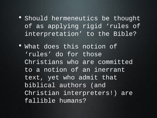 • Should hermeneutics be thought
 of as applying rigid ‘rules of
 interpretation’ to the Bible?
• What does this notion of
 ‘rules’ do for those
 Christians who are committed
 to a notion of an inerrant
 text, yet who admit that
 biblical authors (and
 Christian interpreters!) are
 fallible humans?
 