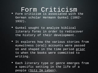 •
       Form Criticism the
    Form criticism is associated with
    German scholar Hermann Gunkel (1862-
    1932).

• Gunkel sought to analyze biblical
    literary forms in order to rediscover
    the history of their development.

• It explores how the various stories from
    eyewitness (oral) accounts were passed
    on and shaped in the time period prior
    to when the books were committed to
    writing.

• Each literary type or genre emerges from
    a specific setting in the life of a
    people (Sitz Im Leben).
 