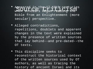 • Appeared in the 17-18th centuries
  Source Criticism
  when scholars began reading the
  Bible from an Enlightenment (more
  secular) perspective.

• Alleged contradictions,
  repetitions, doublets and apparent
  changes in the text were explained
  by the presence of written sources
  that lay behind--and pre-dated--the
  OT texts.

• This discipline seeks to
  reconstruct the historical context
  of the written sources used by OT
  authors, as well as tracing the
  history of ancient Israel and its
 
