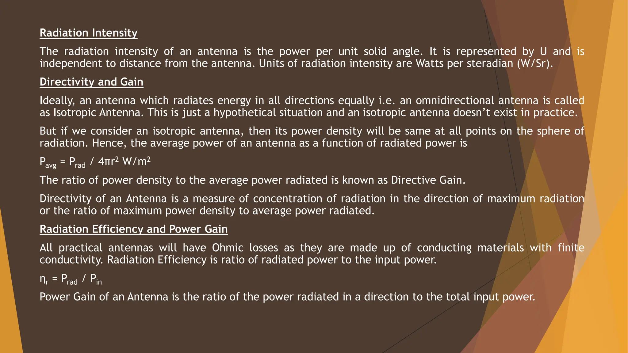 Radiation Intensity
The radiation intensity of an antenna is the power per unit solid angle. It is represented by U and is
independent to distance from the antenna. Units of radiation intensity are Watts per steradian (W/Sr).
Directivity and Gain
Ideally, an antenna which radiates energy in all directions equally i.e. an omnidirectional antenna is called
as Isotropic Antenna. This is just a hypothetical situation and an isotropic antenna doesn’t exist in practice.
But if we consider an isotropic antenna, then its power density will be same at all points on the sphere of
radiation. Hence, the average power of an antenna as a function of radiated power is
Pavg = Prad / 4πr2 W/m2
The ratio of power density to the average power radiated is known as Directive Gain.
Directivity of an Antenna is a measure of concentration of radiation in the direction of maximum radiation
or the ratio of maximum power density to average power radiated.
Radiation Efficiency and Power Gain
All practical antennas will have Ohmic losses as they are made up of conducting materials with finite
conductivity. Radiation Efficiency is ratio of radiated power to the input power.
ηr = Prad / Pin
Power Gain of an Antenna is the ratio of the power radiated in a direction to the total input power.
 