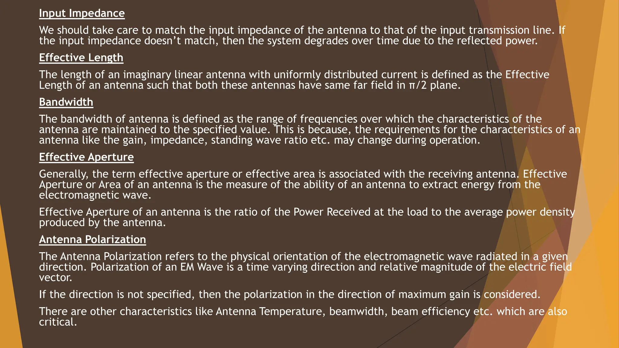 Input Impedance
We should take care to match the input impedance of the antenna to that of the input transmission line. If
the input impedance doesn’t match, then the system degrades over time due to the reflected power.
Effective Length
The length of an imaginary linear antenna with uniformly distributed current is defined as the Effective
Length of an antenna such that both these antennas have same far field in π/2 plane.
Bandwidth
The bandwidth of antenna is defined as the range of frequencies over which the characteristics of the
antenna are maintained to the specified value. This is because, the requirements for the characteristics of an
antenna like the gain, impedance, standing wave ratio etc. may change during operation.
Effective Aperture
Generally, the term effective aperture or effective area is associated with the receiving antenna. Effective
Aperture or Area of an antenna is the measure of the ability of an antenna to extract energy from the
electromagnetic wave.
Effective Aperture of an antenna is the ratio of the Power Received at the load to the average power density
produced by the antenna.
Antenna Polarization
The Antenna Polarization refers to the physical orientation of the electromagnetic wave radiated in a given
direction. Polarization of an EM Wave is a time varying direction and relative magnitude of the electric field
vector.
If the direction is not specified, then the polarization in the direction of maximum gain is considered.
There are other characteristics like Antenna Temperature, beamwidth, beam efficiency etc. which are also
critical.
 
