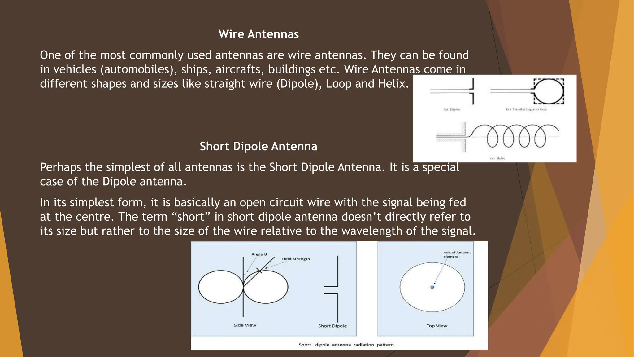 Wire Antennas
One of the most commonly used antennas are wire antennas. They can be found
in vehicles (automobiles), ships, aircrafts, buildings etc. Wire Antennas come in
different shapes and sizes like straight wire (Dipole), Loop and Helix.
Short Dipole Antenna
Perhaps the simplest of all antennas is the Short Dipole Antenna. It is a special
case of the Dipole antenna.
In its simplest form, it is basically an open circuit wire with the signal being fed
at the centre. The term “short” in short dipole antenna doesn’t directly refer to
its size but rather to the size of the wire relative to the wavelength of the signal.
 