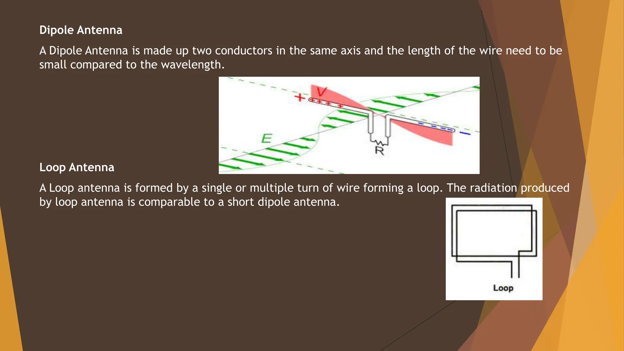 Dipole Antenna
A Dipole Antenna is made up two conductors in the same axis and the length of the wire need to be
small compared to the wavelength.
Loop Antenna
A Loop antenna is formed by a single or multiple turn of wire forming a loop. The radiation produced
by loop antenna is comparable to a short dipole antenna.
 