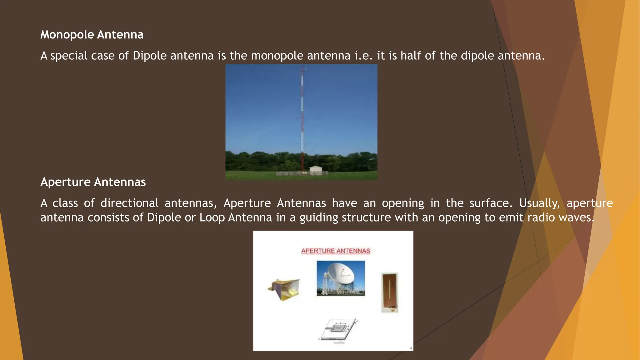 Monopole Antenna
A special case of Dipole antenna is the monopole antenna i.e. it is half of the dipole antenna.
Aperture Antennas
A class of directional antennas, Aperture Antennas have an opening in the surface. Usually, aperture
antenna consists of Dipole or Loop Antenna in a guiding structure with an opening to emit radio waves.
 