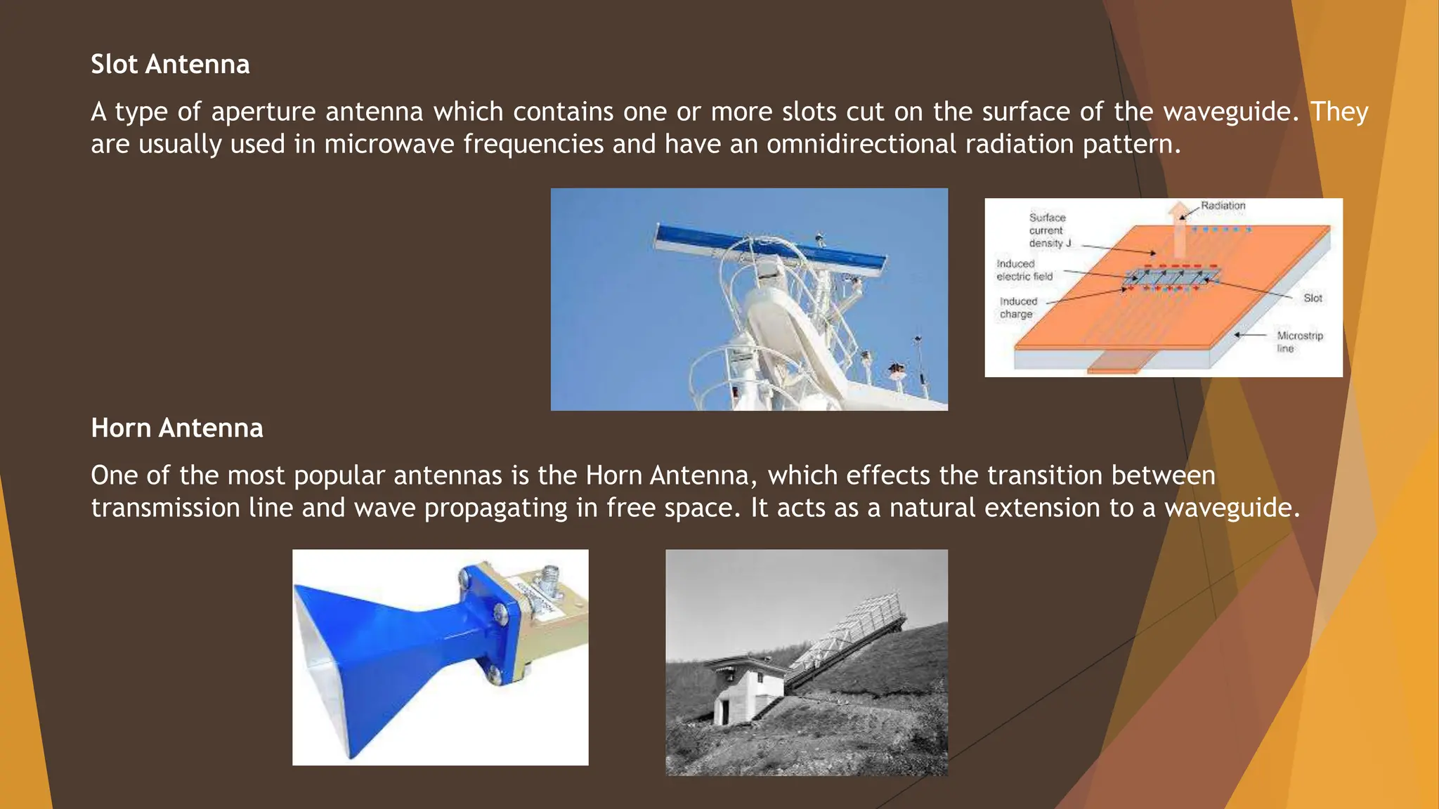 Slot Antenna
A type of aperture antenna which contains one or more slots cut on the surface of the waveguide. They
are usually used in microwave frequencies and have an omnidirectional radiation pattern.
Horn Antenna
One of the most popular antennas is the Horn Antenna, which effects the transition between
transmission line and wave propagating in free space. It acts as a natural extension to a waveguide.
 