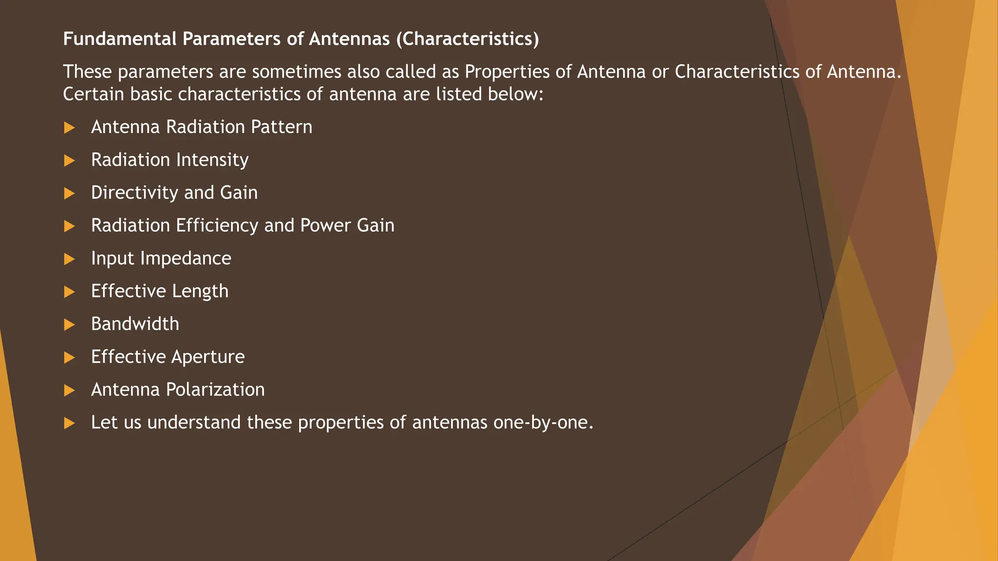 Fundamental Parameters of Antennas (Characteristics)
These parameters are sometimes also called as Properties of Antenna or Characteristics of Antenna.
Certain basic characteristics of antenna are listed below:
 Antenna Radiation Pattern
 Radiation Intensity
 Directivity and Gain
 Radiation Efficiency and Power Gain
 Input Impedance
 Effective Length
 Bandwidth
 Effective Aperture
 Antenna Polarization
 Let us understand these properties of antennas one-by-one.
 