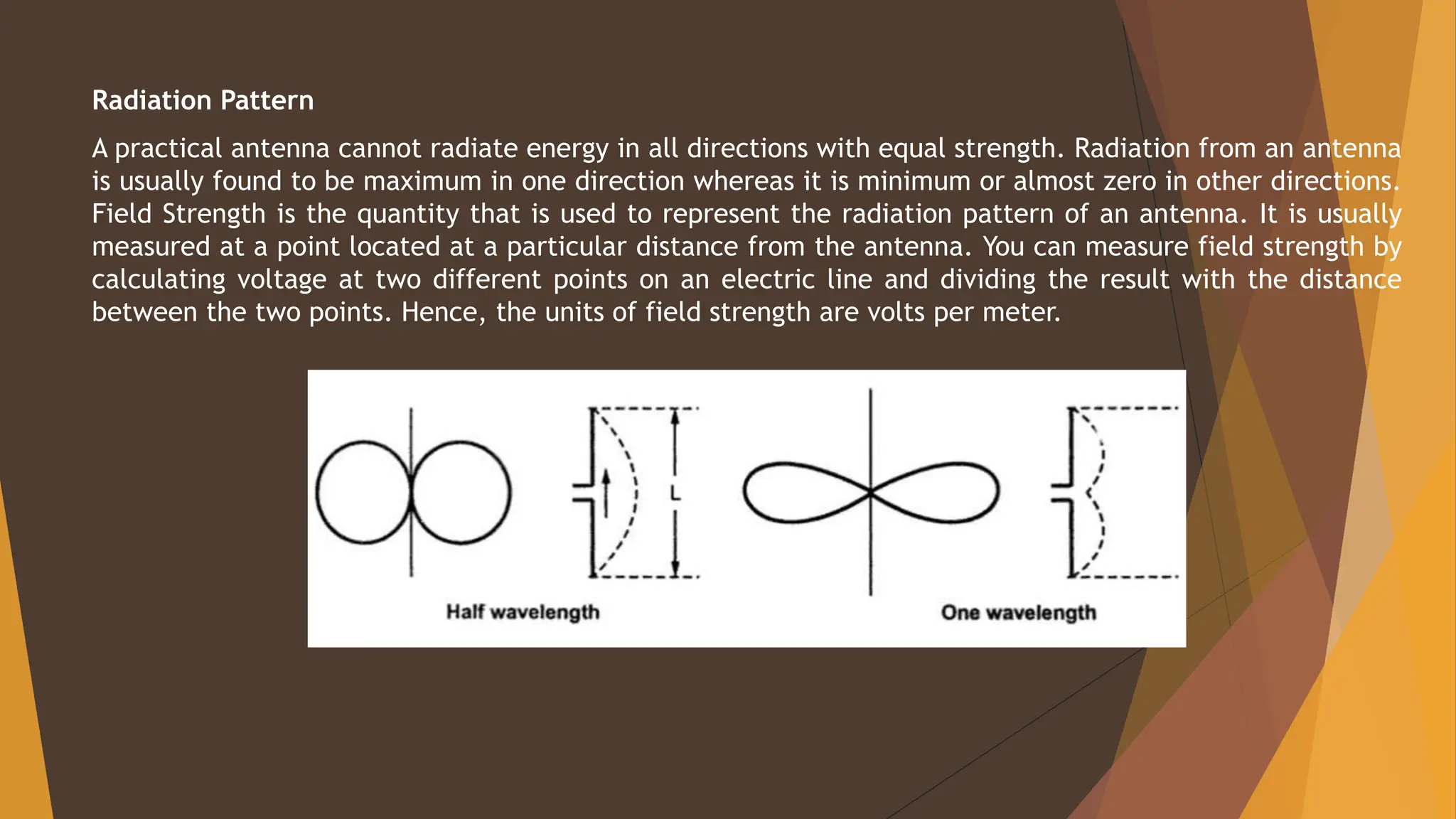 Radiation Pattern
A practical antenna cannot radiate energy in all directions with equal strength. Radiation from an antenna
is usually found to be maximum in one direction whereas it is minimum or almost zero in other directions.
Field Strength is the quantity that is used to represent the radiation pattern of an antenna. It is usually
measured at a point located at a particular distance from the antenna. You can measure field strength by
calculating voltage at two different points on an electric line and dividing the result with the distance
between the two points. Hence, the units of field strength are volts per meter.
 
