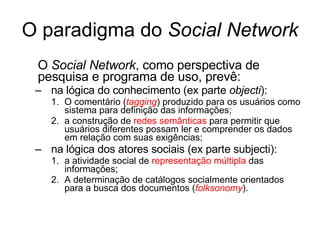 O paradigma do  Social Network O  Social Network , como perspectiva de pesquisa e programa de uso, prev ê : na lógica do conhecimento (ex parte  objecti ): O comentário ( tagging ) produzido para os usuários como sistema para definiç ã o das informaç õ es; a construç ã o de  redes semânticas  para permitir que usuários diferentes possam ler e comprender os dados em relaç ã o com suas exigências; na lógica dos atores sociais (ex parte subjecti): a atividade social de  representaç ã o   múltipla  das informações; A determinação de catálogos socialmente orientados para a busca dos documentos ( folksonomy ). 