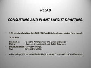 RELAB

    CONSULTING AND PLANT LAYOUT DRAFTING:


•   3 Dimensional drafting in SOLID EDGE and 2D drawings extracted from model.
    To include:
    Mechanical        - General Arrangement and Detail Drawings.
    Piping           - General Arrangement and Detail Drawings.
•   Structural Steel - Layout Drawings.
    Civil            - Layout Drawings.

•   All Drawings Will be issued in the PDF format or Converted to ACAD if required.
 