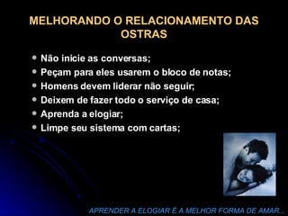 MELHORANDO O RELACIONAMENTO DAS OSTRAS Não inicie as conversas; Peçam para eles usarem o bloco de notas; Homens devem liderar não seguir; Deixem de fazer todo o serviço de casa; Aprenda a elogiar; Limpe seu sistema com cartas; APRENDER A ELOGIAR É A MELHOR FORMA DE AMAR... 