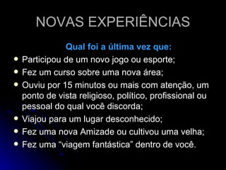 NOVAS EXPERIÊNCIAS Qual foi a última vez que: Participou de um novo jogo ou esporte; Fez um curso sobre uma nova área; Ouviu por 15 minutos ou mais com atenção, um ponto de vista religioso, político, profissional ou pessoal do qual você discorda; Viajou para um lugar desconhecido; Fez uma nova Amizade ou cultivou uma velha; Fez uma “viagem fantástica” dentro de você. 