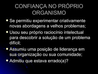 CONFIANÇA NO PRÓPRIO ORGANISMO Se permitiu experimentar criativamente novas abordagens a velhos problemas; Usou seu próprio raciocínio intelectual para descobrir a solução de um problema difícil; Assumiu uma posição de liderança em sua organização ou sua comunidade; Admitiu que estava errado(a)? 