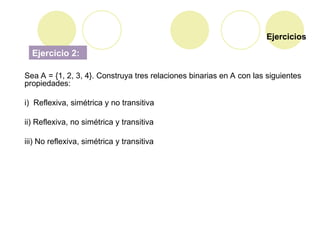 Ejercicios
Ejercicio 2:
Sea A = {1, 2, 3, 4}. Construya tres relaciones binarias en A con las siguientes
propiedades:
i) Reflexiva, simétrica y no transitiva
ii) Reflexiva, no simétrica y transitiva
iii) No reflexiva, simétrica y transitiva
 