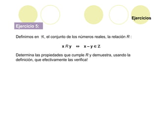 Ejercicios
Ejercicio 5:
Definimos en , el conjunto de los números reales, la relación R :
x R y  x – y  
Determina las propiedades que cumple R y demuestra, usando la
definición, que efectivamente las verifica!
 