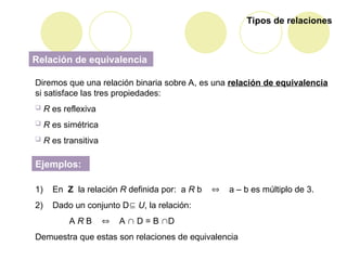Tipos de relaciones
Relación de equivalencia
Diremos que una relación binaria sobre A, es una relación de equivalencia
si satisface las tres propiedades:
 R es reflexiva
 R es simétrica
 R es transitiva
Ejemplos:
1) En Z la relación R definida por: a R b  a – b es múltiplo de 3.
2) Dado un conjunto D U, la relación:
A R B  A  D = B D
Demuestra que estas son relaciones de equivalencia
 