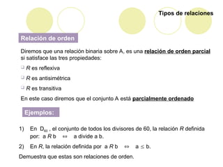 Tipos de relaciones
Relación de orden
Diremos que una relación binaria sobre A, es una relación de orden parcial
si satisface las tres propiedades:
 R es reflexiva
 R es antisimétrica
 R es transitiva
En este caso diremos que el conjunto A está parcialmente ordenado
Ejemplos:
1) En D60 , el conjunto de todos los divisores de 60, la relación R definida
por: a R b  a divide a b.
2) En R, la relación definida por a R b  a  b.
Demuestra que estas son relaciones de orden.
 
