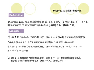 Diremos que R es antisimétrica si  a, b A: [a R b  b R a]  a = b
Otra manera de expresarlo: Si ab  [ (a,b)  R  (b,a)  R ]
1) En N la relación R definida por: “x R y  x divide a y” es antisimétrica
Ya que si a R b y b R a entonces existen n, m N tales que:
b = an y a = bm. Combinándolas, a = bm = (a.n).m  n.m = 1 
n = m = 1  a = b.
2) En Z la relación R definida por: “a R b  a – b es múltiplo de 2”.
no es antisimétrica ya que 2R4 y 4R2, pero 24
Propiedad antisimétrica
Definición:
Ejemplo:
 
